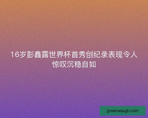 16岁彭鑫露世界杯首秀创纪录表现令人惊叹沉稳自如