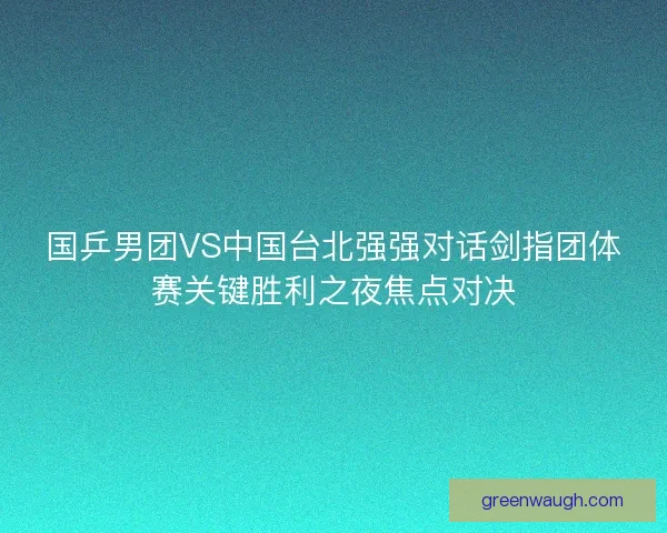 国乒男团VS中国台北强强对话剑指团体赛关键胜利之夜焦点对决