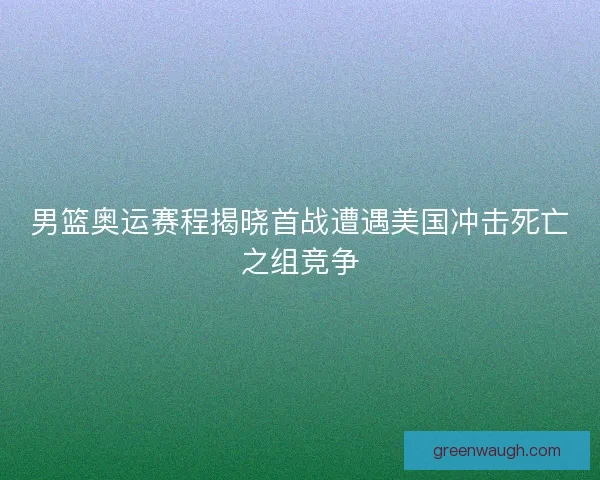 男篮奥运赛程揭晓首战遭遇美国冲击死亡之组竞争