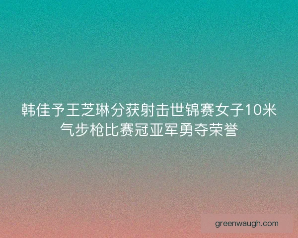 韩佳予王芝琳分获射击世锦赛女子10米气步枪比赛冠亚军勇夺荣誉