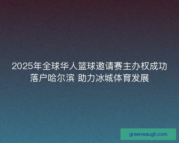 2025年全球华人篮球邀请赛主办权成功落户哈尔滨 助力冰城体育发展