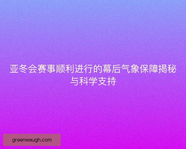 亚冬会赛事顺利进行的幕后气象保障揭秘与科学支持