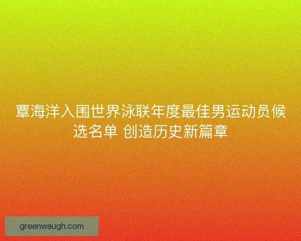 覃海洋入围世界泳联年度最佳男运动员候选名单 创造历史新篇章