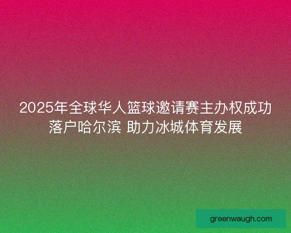 2025年全球华人篮球邀请赛主办权成功落户哈尔滨 助力冰城体育发展