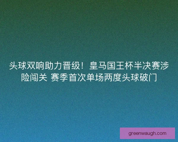 头球双响助力晋级！皇马国王杯半决赛涉险闯关 赛季首次单场两度头球破门