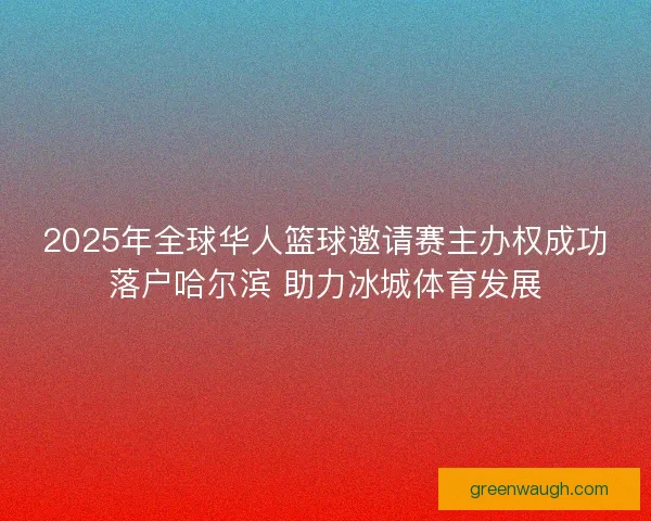 2025年全球华人篮球邀请赛主办权成功落户哈尔滨 助力冰城体育发展