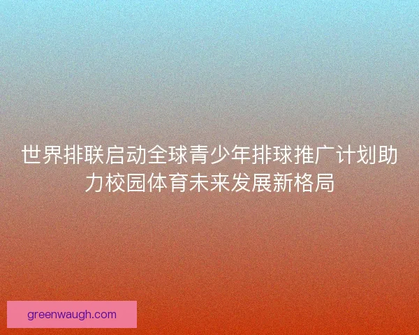 世界排联启动全球青少年排球推广计划助力校园体育未来发展新格局