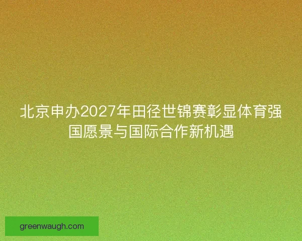北京申办2027年田径世锦赛彰显体育强国愿景与国际合作新机遇