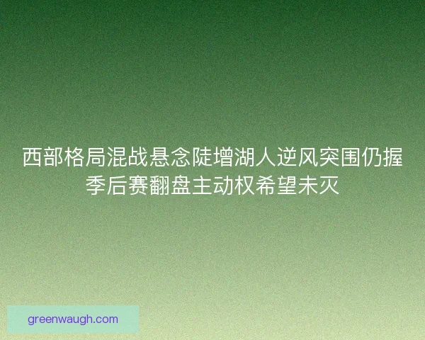 西部格局混战悬念陡增湖人逆风突围仍握季后赛翻盘主动权希望未灭