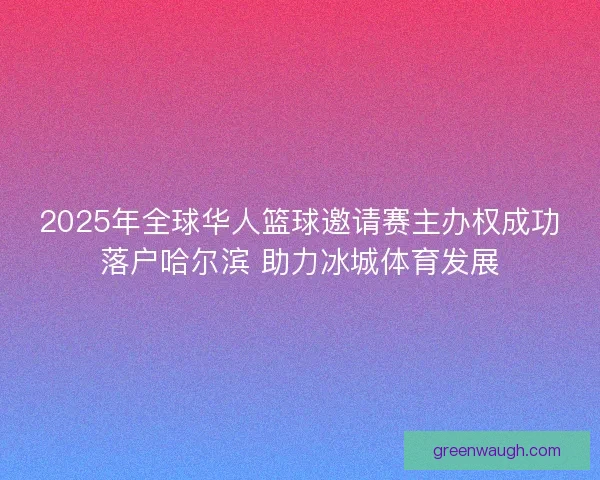 2025年全球华人篮球邀请赛主办权成功落户哈尔滨 助力冰城体育发展
