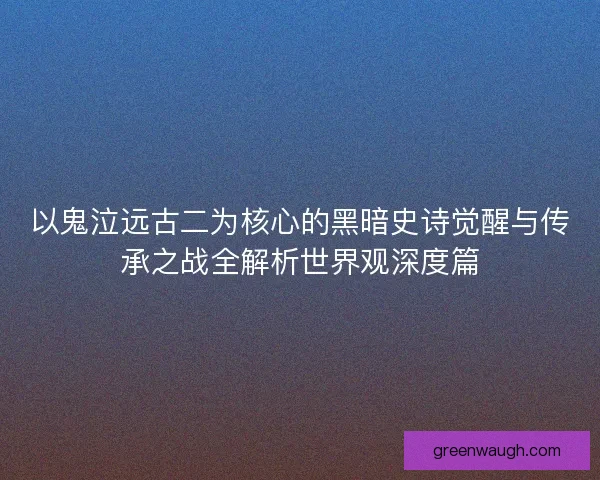 以鬼泣远古二为核心的黑暗史诗觉醒与传承之战全解析世界观深度篇