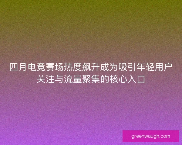四月电竞赛场热度飙升成为吸引年轻用户关注与流量聚集的核心入口