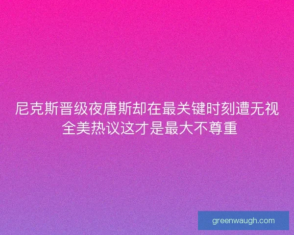 尼克斯晋级夜唐斯却在最关键时刻遭无视 全美热议这才是最大不尊重