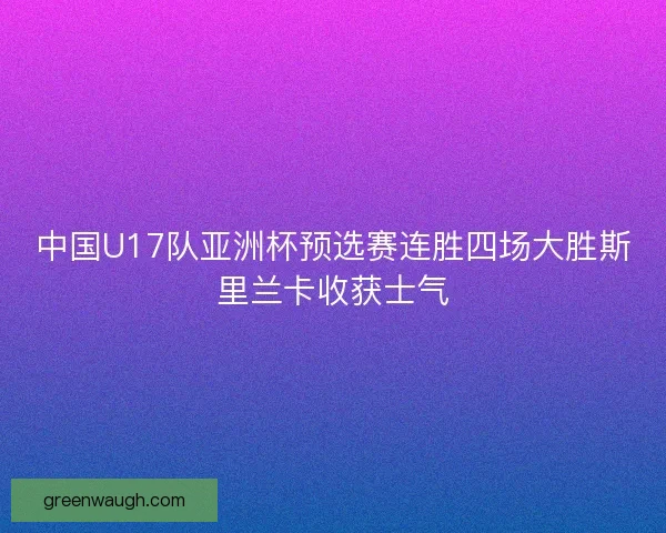中国U17队亚洲杯预选赛连胜四场大胜斯里兰卡收获士气