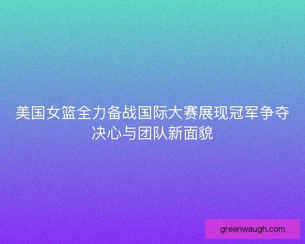 美国女篮全力备战国际大赛展现冠军争夺决心与团队新面貌