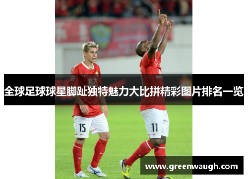 全球足球球星脚趾独特魅力大比拼精彩图片排名一览