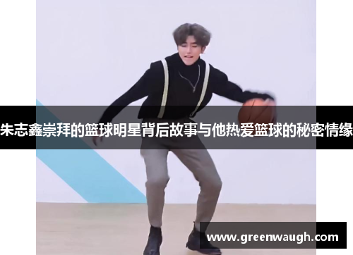 朱志鑫崇拜的篮球明星背后故事与他热爱篮球的秘密情缘
